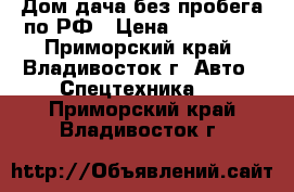 Дом-дача без пробега по РФ › Цена ­ 235 000 - Приморский край, Владивосток г. Авто » Спецтехника   . Приморский край,Владивосток г.